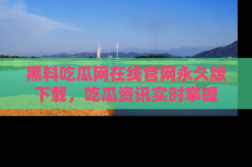 黑料吃瓜网在线官网永久版下载，吃瓜资讯实时掌握
