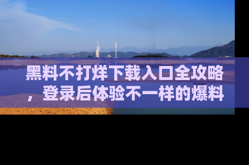 黑料不打烊下载入口全攻略，登录后体验不一样的爆料乐趣！