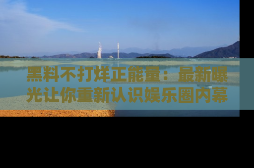黑料不打烊正能量：最新曝光让你重新认识娱乐圈内幕！