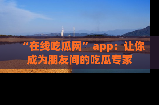“在线吃瓜网”app：让你成为朋友间的吃瓜专家