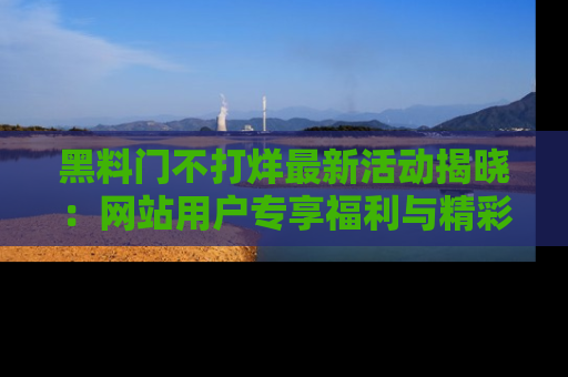 黑料门不打烊最新活动揭晓：网站用户专享福利与精彩内容抢先看