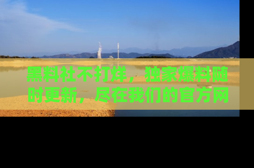 黑料社不打烊，独家爆料随时更新，尽在我们的官方网站网址！