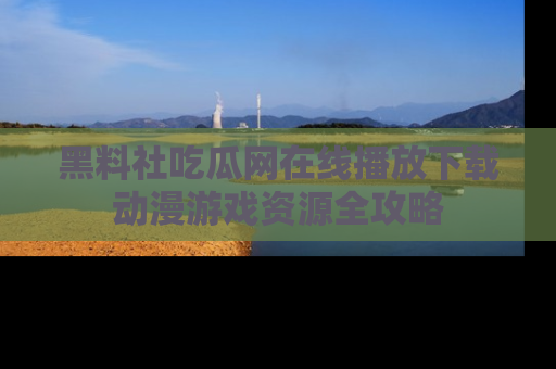 黑料社吃瓜网在线播放下载动漫游戏资源全攻略
