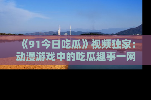 《91今日吃瓜》视频独家：动漫游戏中的吃瓜趣事一网打尽！