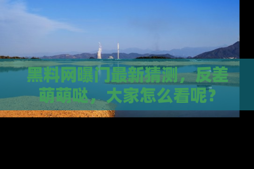 黑料网曝门最新猜测，反差萌萌哒，大家怎么看呢？