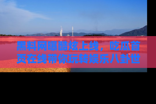 黑料网曝酷炫上线，吃瓜首页在线带你玩转娱乐八卦世界