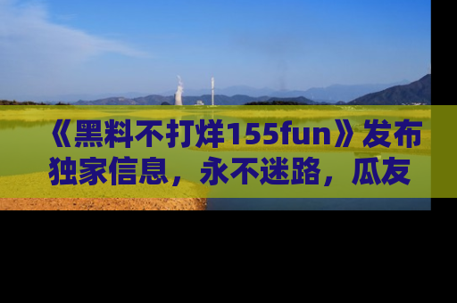 《黑料不打烊155fun》发布独家信息，永不迷路，瓜友们的最佳选择！