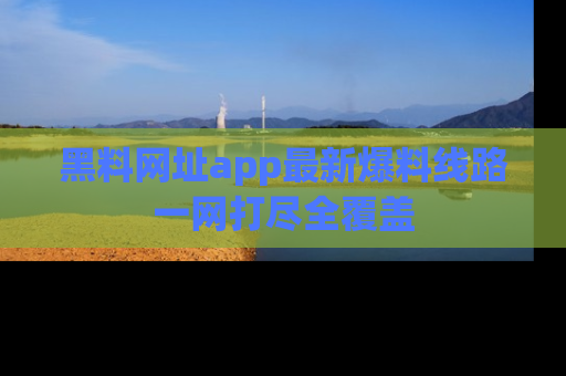 黑料网址app最新爆料线路一网打尽全覆盖
