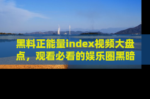 黑料正能量index视频大盘点，观看必看的娱乐圈黑暗与光明！