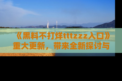 《黑料不打烊tttzzz入口》重大更新，带来全新探讨与互动体验