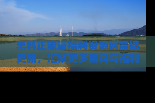 黑料正能量福利资源网震撼更新，汇聚更多黑料与福利！