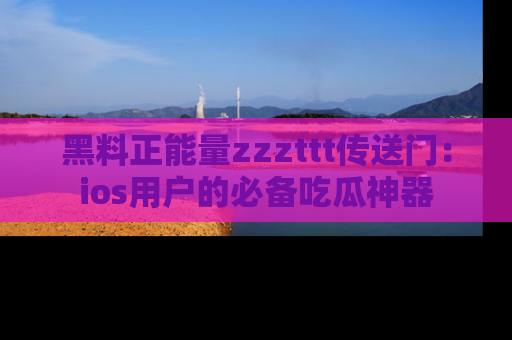 黑料正能量zzzttt传送门：ios用户的必备吃瓜神器