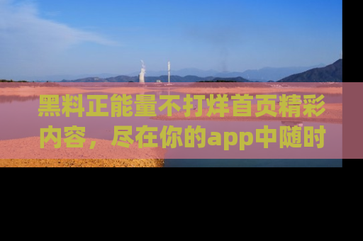 黑料正能量不打烊首页精彩内容，尽在你的app中随时观看