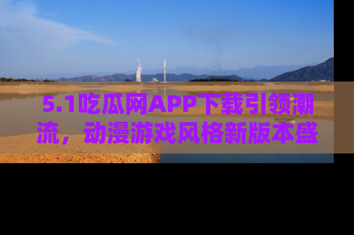 5.1吃瓜网APP下载引领潮流，动漫游戏风格新版本盛情发布！