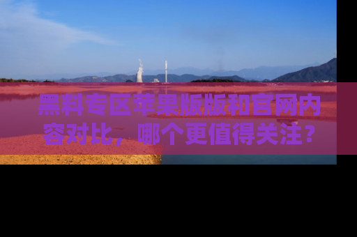 黑料专区苹果版版和官网内容对比，哪个更值得关注？
