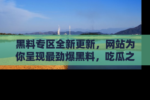 黑料专区全新更新，网站为你呈现最劲爆黑料，吃瓜之旅从这里开始！