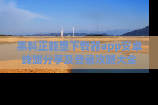 黑料正能量下载器app安卓线路分享及登录攻略大全