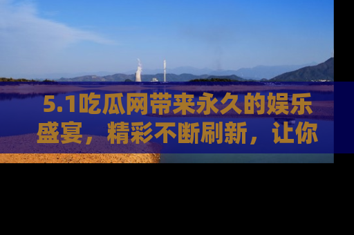 5.1吃瓜网带来永久的娱乐盛宴，精彩不断刷新，让你乐在其中
