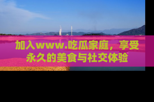 加入www.吃瓜家庭，享受永久的美食与社交体验