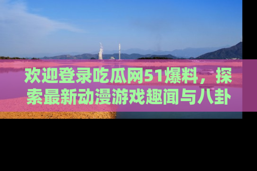 欢迎登录吃瓜网51爆料，探索最新动漫游戏趣闻与八卦！