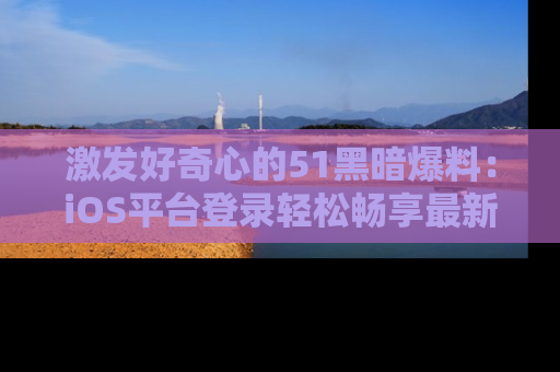 激发好奇心的51黑暗爆料：iOS平台登录轻松畅享最新八卦，刷新你的宠儿清单！