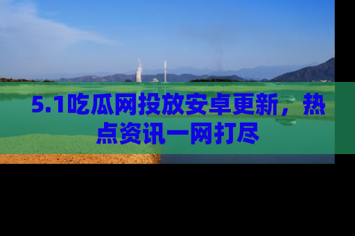 5.1吃瓜网投放安卓更新，热点资讯一网打尽