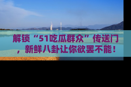 解锁“51吃瓜群众”传送门，新鲜八卦让你欲罢不能！