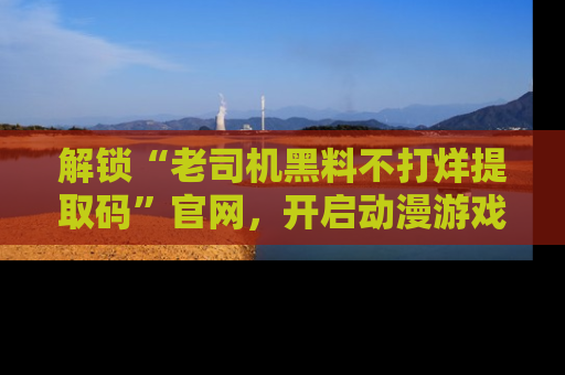 解锁“老司机黑料不打烊提取码”官网，开启动漫游戏的新次元之旅！