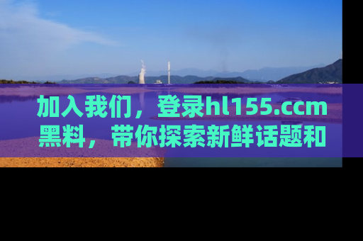 加入我们，登录hl155.ccm黑料，带你探索新鲜话题和黑料趣事！