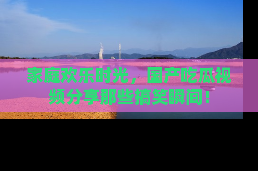 家庭欢乐时光，国产吃瓜视频分享那些搞笑瞬间！