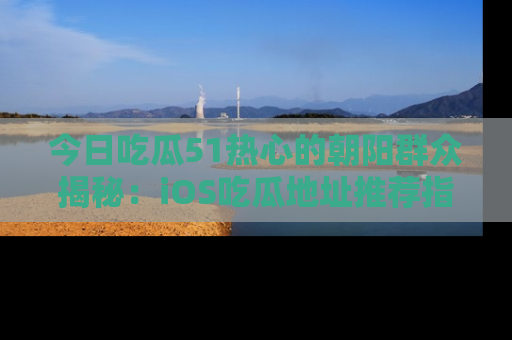 今日吃瓜51热心的朝阳群众揭秘：iOS吃瓜地址推荐指南！