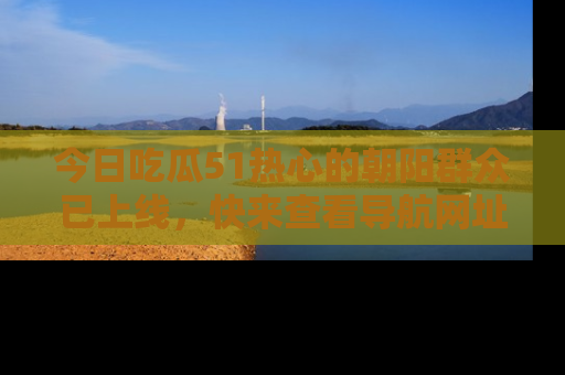 今日吃瓜51热心的朝阳群众已上线，快来查看导航网址，获取最新吃瓜资讯！