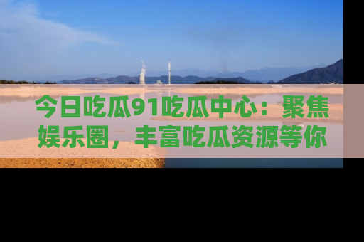 今日吃瓜91吃瓜中心：聚焦娱乐圈，丰富吃瓜资源等你解锁