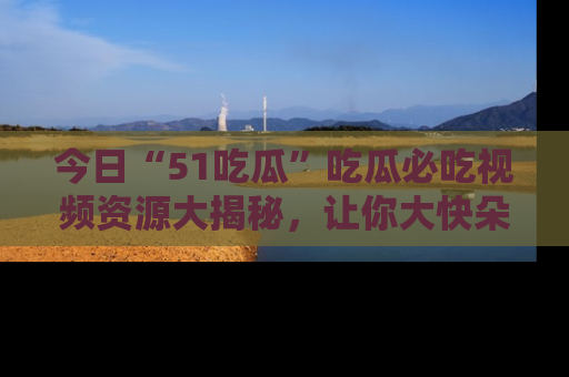 今日“51吃瓜”吃瓜必吃视频资源大揭秘，让你大快朵颐不停口！