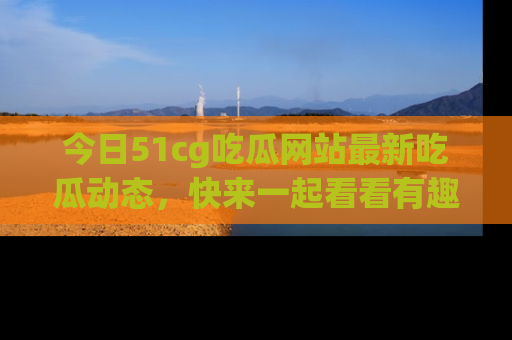 今日51cg吃瓜网站最新吃瓜动态，快来一起看看有趣的事情！