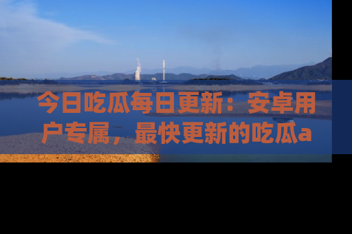 今日吃瓜每日更新：安卓用户专属，最快更新的吃瓜app值得拥有。