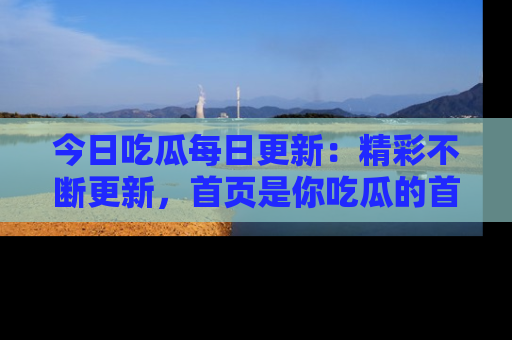 今日吃瓜每日更新：精彩不断更新，首页是你吃瓜的首选！