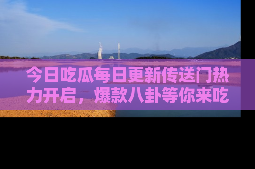 今日吃瓜每日更新传送门热力开启，爆款八卦等你来吃瓜