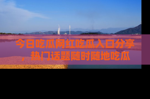 今日吃瓜网红吃瓜入口分享，热门话题随时随地吃瓜