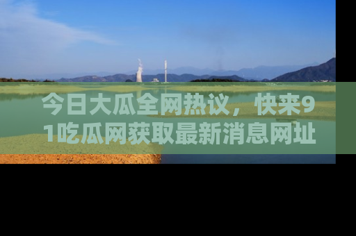 今日大瓜全网热议，快来91吃瓜网获取最新消息网址