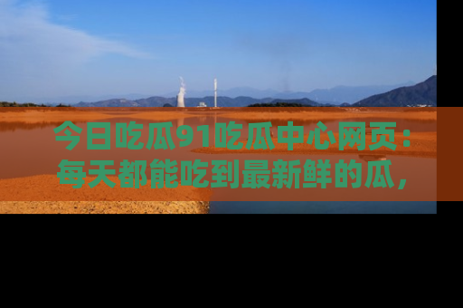 今日吃瓜91吃瓜中心网页：每天都能吃到最新鲜的瓜，八卦互动精彩无限！