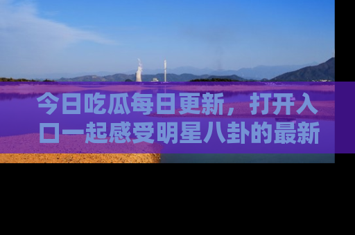 今日吃瓜每日更新，打开入口一起感受明星八卦的最新动态，别说我没告诉你哦！