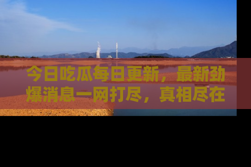 今日吃瓜每日更新，最新劲爆消息一网打尽，真相尽在其中！
