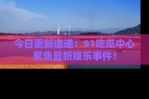 今日更新速递：91吃瓜中心聚焦最新娱乐事件！
