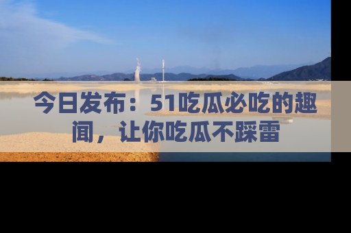 今日发布：51吃瓜必吃的趣闻，让你吃瓜不踩雷