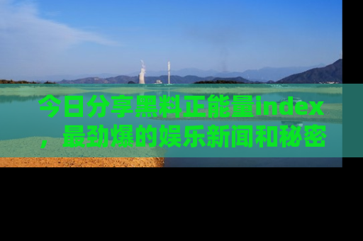 今日分享黑料正能量index，最劲爆的娱乐新闻和秘密等你来发现！