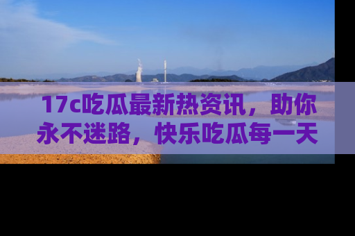 17c吃瓜最新热资讯，助你永不迷路，快乐吃瓜每一天！