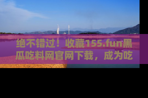 绝不错过！收藏155.fun黑瓜吃料网官网下载，成为吃瓜达人！