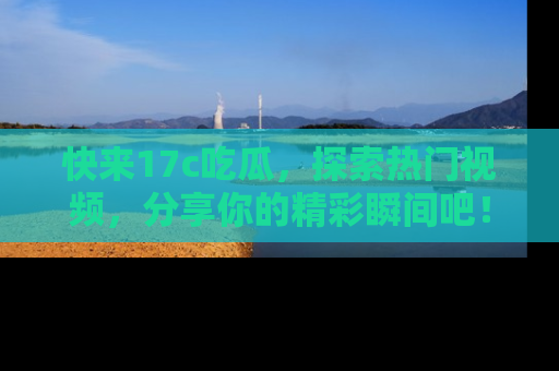 快来17c吃瓜，探索热门视频，分享你的精彩瞬间吧！