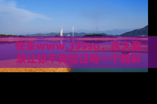 快来www.399su，永久登录让你不再错过每一个精彩的吃瓜瞬间！